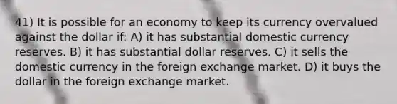 41) It is possible for an economy to keep its currency overvalued against the dollar if: A) it has substantial domestic currency reserves. B) it has substantial dollar reserves. C) it sells the domestic currency in the foreign exchange market. D) it buys the dollar in the foreign exchange market.