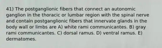 41) The postganglionic fibers that connect an autonomic ganglion in the thoracic or lumbar region with the spinal nerve and contain postganglionic fibers that innervate glands in the body wall or limbs are A) white rami communicantes. B) gray rami communicantes. C) dorsal ramus. D) ventral ramus. E) dermatomes.