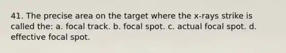 41. The precise area on the target where the x-rays strike is called the: a. focal track. b. focal spot. c. actual focal spot. d. effective focal spot.