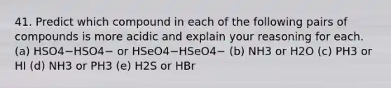 41. Predict which compound in each of the following pairs of compounds is more acidic and explain your reasoning for each. (a) HSO4−HSO4− or HSeO4−HSeO4− (b) NH3 or H2O (c) PH3 or HI (d) NH3 or PH3 (e) H2S or HBr