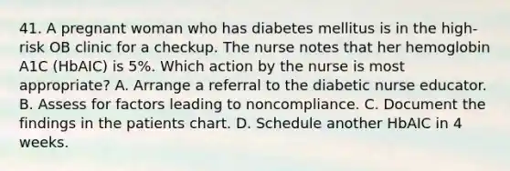 41. A pregnant woman who has diabetes mellitus is in the high-risk OB clinic for a checkup. The nurse notes that her hemoglobin A1C (HbAIC) is 5%. Which action by the nurse is most appropriate? A. Arrange a referral to the diabetic nurse educator. B. Assess for factors leading to noncompliance. C. Document the findings in the patients chart. D. Schedule another HbAIC in 4 weeks.