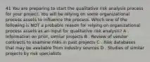 41 You are preparing to start the qualitative risk analysis process for your project. You will be relying on some organizational process assets to influence the process. Which one of the following is NOT a probable reason for relying on organizational process assets as an input for qualitative risk analysis? A . Information on prior, similar projects B . Review of vendor contracts to examine risks in past projects C . Risk databases that may be available from industry sources D . Studies of similar projects by risk specialists