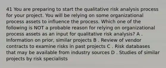 41 You are preparing to start the qualitative risk analysis process for your project. You will be relying on some organizational process assets to influence the process. Which one of the following is NOT a probable reason for relying on organizational process assets as an input for qualitative risk analysis? A . Information on prior, similar projects B . Review of vendor contracts to examine risks in past projects C . Risk databases that may be available from industry sources D . Studies of similar projects by risk specialists