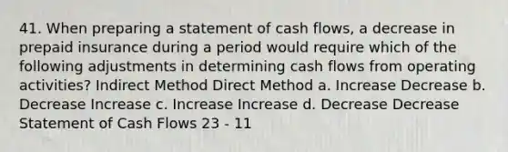 41. When preparing a statement of cash flows, a decrease in prepaid insurance during a period would require which of the following adjustments in determining cash flows from operating activities? Indirect Method Direct Method a. Increase Decrease b. Decrease Increase c. Increase Increase d. Decrease Decrease Statement of Cash Flows 23 - 11