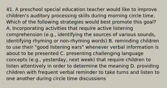 41. A preschool special education teacher would like to improve children's auditory processing skills during morning circle time. Which of the following strategies would best promote this goal? A. Incorporating activities that require active listening comprehension (e.g., identifying the sources of various sounds, identifying rhyming or non-rhyming words) B. reminding children to use their "good listening ears" whenever verbal information is about to be presented C. presenting challenging language concepts (e.g., yesterday, next week) that require children to listen attentively in order to determine the meaning D. providing children with frequent verbal reminder to take turns and listen to one another during circle time discussions