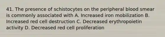 41. The presence of schistocytes on the peripheral blood smear is commonly associated with A. Increased iron mobilization B. Increased red cell destruction C. Decreased erythropoietin activity D. Decreased red cell proliferation