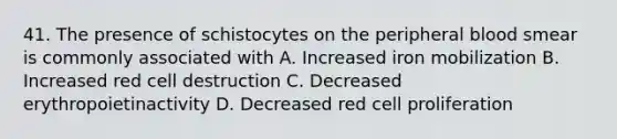 41. The presence of schistocytes on the peripheral blood smear is commonly associated with A. Increased iron mobilization B. Increased red cell destruction C. Decreased erythropoietinactivity D. Decreased red cell proliferation