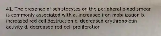 41. The presence of schistocytes on the peripheral blood smear is commonly associated with a. increased iron mobilization b. increased red cell destruction c. decreased erythropoietin activity d. decreased red cell proliferation