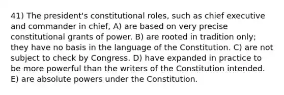 41) The president's constitutional roles, such as chief executive and commander in chief, A) are based on very precise constitutional grants of power. B) are rooted in tradition only; they have no basis in the language of the Constitution. C) are not subject to check by Congress. D) have expanded in practice to be more powerful than the writers of the Constitution intended. E) are absolute powers under the Constitution.