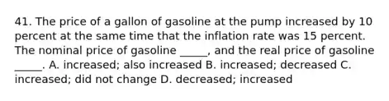 41. The price of a gallon of gasoline at the pump increased by 10 percent at the same time that the inflation rate was 15 percent. The nominal price of gasoline _____, and the real price of gasoline _____. A. increased; also increased B. increased; decreased C. increased; did not change D. decreased; increased