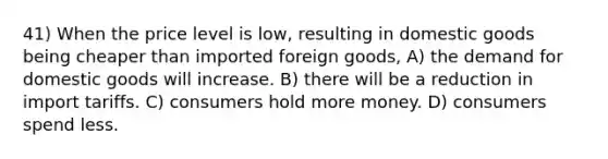 41) When the price level is low, resulting in domestic goods being cheaper than imported foreign goods, A) the demand for domestic goods will increase. B) there will be a reduction in import tariffs. C) consumers hold more money. D) consumers spend less.