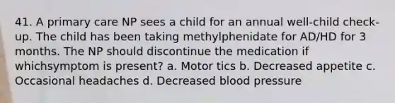 41. A primary care NP sees a child for an annual well-child check-up. The child has been taking methylphenidate for AD/HD for 3 months. The NP should discontinue the medication if whichsymptom is present? a. Motor tics b. Decreased appetite c. Occasional headaches d. Decreased blood pressure