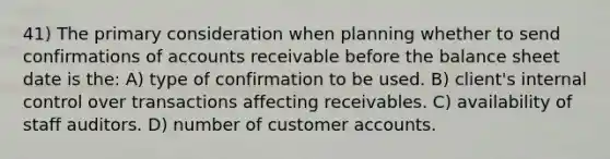 41) The primary consideration when planning whether to send confirmations of accounts receivable before the balance sheet date is the: A) type of confirmation to be used. B) client's internal control over transactions affecting receivables. C) availability of staff auditors. D) number of customer accounts.