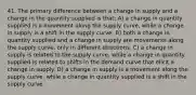 41. The primary difference between a change in supply and a change in the quantity supplied is that: A) a change in quantity supplied is a movement along the supply curve, while a change in supply is a shift in the supply curve. B) both a change in quantity supplied and a change in supply are movements along the supply curve, only in different directions. C) a change in supply is related to the supply curve, while a change in quantity supplied is related to shifts in the demand curve that elicit a change in supply. D) a change in supply is a movement along the supply curve, while a change in quantity supplied is a shift in the supply curve.