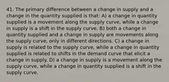 41. The primary difference between a change in supply and a change in the quantity supplied is that: A) a change in quantity supplied is a movement along the supply curve, while a change in supply is a shift in the supply curve. B) both a change in quantity supplied and a change in supply are movements along the supply curve, only in different directions. C) a change in supply is related to the supply curve, while a change in quantity supplied is related to shifts in the demand curve that elicit a change in supply. D) a change in supply is a movement along the supply curve, while a change in quantity supplied is a shift in the supply curve.