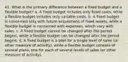 41. What is the primary difference between a fixed budget and a flexible budget? a. A fixed budget includes only fixed costs, while a flexible budget includes only variable costs. b. A fixed budget is concerned only with future acquisitions of fixed assets, while a flexible budget is concerned with expenses, which vary with sales. c. A fixed budget cannot be changed after the period begins, while a flexible budget can be changed after the period begins. d. A fixed budget is a plan for a single level of sales (or other measure of activity), while a flexible budget consists of several plans, one for each of several levels of sales (or other measure of activity).