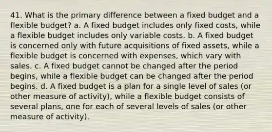 41. What is the primary difference between a fixed budget and a flexible budget? a. A fixed budget includes only fixed costs, while a flexible budget includes only variable costs. b. A fixed budget is concerned only with future acquisitions of fixed assets, while a flexible budget is concerned with expenses, which vary with sales. c. A fixed budget cannot be changed after the period begins, while a flexible budget can be changed after the period begins. d. A fixed budget is a plan for a single level of sales (or other measure of activity), while a flexible budget consists of several plans, one for each of several levels of sales (or other measure of activity).