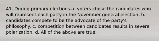 41. During primary elections a. voters chose the candidates who will represent each party in the November general election. b. candidates compete to be the advocate of the party's philosophy. c. competition between candidates results in severe polarization. d. All of the above are true.