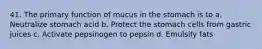 41. The primary function of mucus in the stomach is to a. Neutralize stomach acid b. Protect the stomach cells from gastric juices c. Activate pepsinogen to pepsin d. Emulsify fats