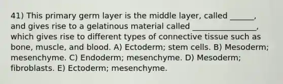 41) This primary germ layer is the middle layer, called ______, and gives rise to a gelatinous material called ________________, which gives rise to different types of <a href='https://www.questionai.com/knowledge/kYDr0DHyc8-connective-tissue' class='anchor-knowledge'>connective tissue</a> such as bone, muscle, and blood. A) Ectoderm; stem cells. B) Mesoderm; mesenchyme. C) Endoderm; mesenchyme. D) Mesoderm; fibroblasts. E) Ectoderm; mesenchyme.