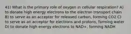 41) What is the primary role of oxygen in cellular respiration? A) to donate high energy electrons to the electron transport chain B) to serve as an acceptor for released carbon, forming CO2 C) to serve as an acceptor for electrons and protons, forming water D) to donate high energy electrons to NAD+, forming NADH