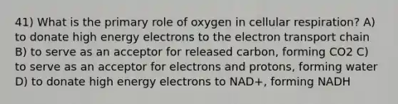 41) What is the primary role of oxygen in cellular respiration? A) to donate high energy electrons to <a href='https://www.questionai.com/knowledge/k57oGBr0HP-the-electron-transport-chain' class='anchor-knowledge'>the electron transport chain</a> B) to serve as an acceptor for released carbon, forming CO2 C) to serve as an acceptor for electrons and protons, forming water D) to donate high energy electrons to NAD+, forming NADH