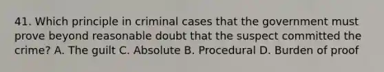 41. Which principle in criminal cases that the government must prove beyond reasonable doubt that the suspect committed the crime? A. The guilt C. Absolute B. Procedural D. Burden of proof