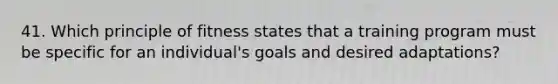 41. Which principle of fitness states that a training program must be specific for an individual's goals and desired adaptations?