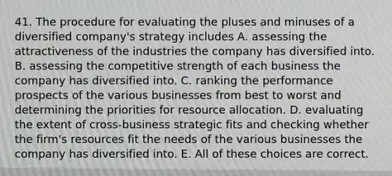 41. The procedure for evaluating the pluses and minuses of a diversified company's strategy includes A. assessing the attractiveness of the industries the company has diversified into. B. assessing the competitive strength of each business the company has diversified into. C. ranking the performance prospects of the various businesses from best to worst and determining the priorities for resource allocation. D. evaluating the extent of cross-business strategic fits and checking whether the firm's resources fit the needs of the various businesses the company has diversified into. E. All of these choices are correct.