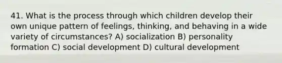 41. What is the process through which children develop their own unique pattern of feelings, thinking, and behaving in a wide variety of circumstances? A) socialization B) personality formation C) social development D) cultural development