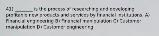 41) ________ is the process of researching and developing profitable new products and services by financial institutions. A) Financial engineering B) Financial manipulation C) Customer manipulation D) Customer engineering