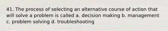 41. The process of selecting an alternative course of action that will solve a problem is called a. decision making b. management c. problem solving d. troubleshooting