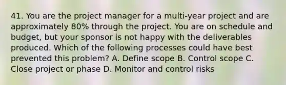 41. You are the project manager for a multi-year project and are approximately 80% through the project. You are on schedule and budget, but your sponsor is not happy with the deliverables produced. Which of the following processes could have best prevented this problem? A. Define scope B. Control scope C. Close project or phase D. Monitor and control risks