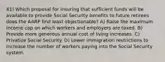 41) Which proposal for insuring that sufficient funds will be available to provide Social Security benefits to future retirees does the AARP find least objectionable? A) Raise the maximum income cap on which workers and employers are taxed. B) Provide more generous annual cost of living increases. C) Privatize Social Security. D) Lower immigration restrictions to increase the number of workers paying into the Social Security system.