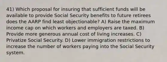 41) Which proposal for insuring that sufficient funds will be available to provide Social Security benefits to future retirees does the AARP find least objectionable? A) Raise the maximum income cap on which workers and employers are taxed. B) Provide more generous annual cost of living increases. C) Privatize Social Security. D) Lower immigration restrictions to increase the number of workers paying into the Social Security system.