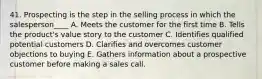 41. Prospecting is the step in the selling process in which the salesperson____ A. Meets the customer for the first time B. Tells the product's value story to the customer C. Identifies qualified potential customers D. Clarifies and overcomes customer objections to buying E. Gathers information about a prospective customer before making a sales call.