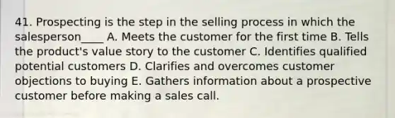 41. Prospecting is the step in the selling process in which the salesperson____ A. Meets the customer for the first time B. Tells the product's value story to the customer C. Identifies qualified potential customers D. Clarifies and overcomes customer objections to buying E. Gathers information about a prospective customer before making a sales call.