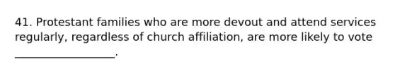 41. Protestant families who are more devout and attend services regularly, regardless of church affiliation, are more likely to vote __________________.