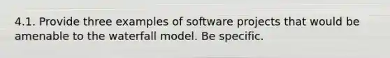 4.1. Provide three examples of software projects that would be amenable to the waterfall model. Be specific.