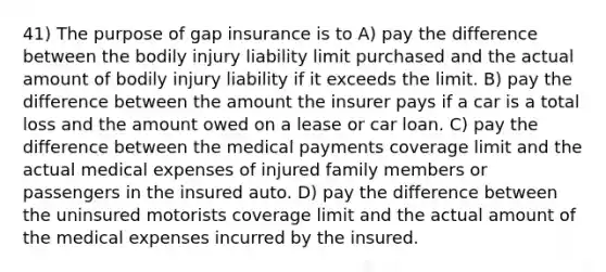 41) The purpose of gap insurance is to A) pay the difference between the bodily injury liability limit purchased and the actual amount of bodily injury liability if it exceeds the limit. B) pay the difference between the amount the insurer pays if a car is a total loss and the amount owed on a lease or car loan. C) pay the difference between the medical payments coverage limit and the actual medical expenses of injured family members or passengers in the insured auto. D) pay the difference between the uninsured motorists coverage limit and the actual amount of the medical expenses incurred by the insured.