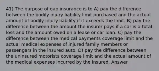 41) The purpose of gap insurance is to A) pay the difference between the bodily injury liability limit purchased and the actual amount of bodily injury liability if it exceeds the limit. B) pay the difference between the amount the insurer pays if a car is a total loss and the amount owed on a lease or car loan. C) pay the difference between the medical payments coverage limit and the actual medical expenses of injured family members or passengers in the insured auto. D) pay the difference between the uninsured motorists coverage limit and the actual amount of the medical expenses incurred by the insured. Answer