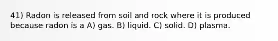 41) Radon is released from soil and rock where it is produced because radon is a A) gas. B) liquid. C) solid. D) plasma.