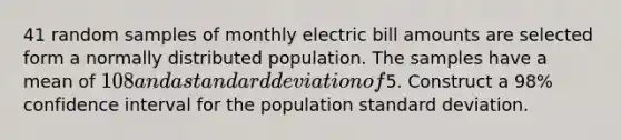 41 random samples of monthly electric bill amounts are selected form a normally distributed population. The samples have a mean of 108 and a standard deviation of5. Construct a 98% confidence interval for the population standard deviation.