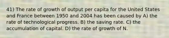 41) The rate of growth of output per capita for the United States and France between 1950 and 2004 has been caused by A) the rate of technological progress. B) the saving rate. C) the accumulation of capital. D) the rate of growth of N.