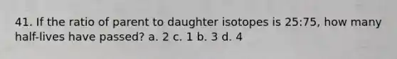 41. If the ratio of parent to daughter isotopes is 25:75, how many half-lives have passed? a. 2 c. 1 b. 3 d. 4