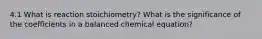 4.1 What is reaction stoichiometry? What is the significance of the coefficients in a balanced chemical equation?