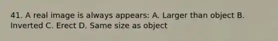 41. A real image is always appears: A. Larger than object B. Inverted C. Erect D. Same size as object