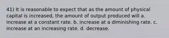 41) It is reasonable to expect that as the amount of physical capital is increased, the amount of output produced will a. increase at a constant rate. b. increase at a diminishing rate. c. increase at an increasing rate. d. decrease.