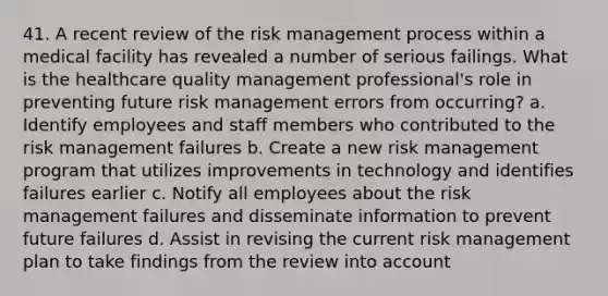 41. A recent review of the risk management process within a medical facility has revealed a number of serious failings. What is the healthcare quality management professional's role in preventing future risk management errors from occurring? a. Identify employees and staff members who contributed to the risk management failures b. Create a new risk management program that utilizes improvements in technology and identifies failures earlier c. Notify all employees about the risk management failures and disseminate information to prevent future failures d. Assist in revising the current risk management plan to take findings from the review into account