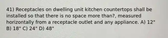 41) Receptacles on dwelling unit kitchen countertops shall be installed so that there is no space more than?, measured horizontally from a receptacle outlet and any appliance. A) 12" B) 18" C) 24" D) 48"